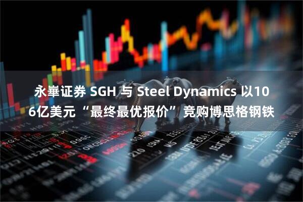永崋证券 SGH 与 Steel Dynamics 以106亿美元 “最终最优报价” 竞购博思格钢铁