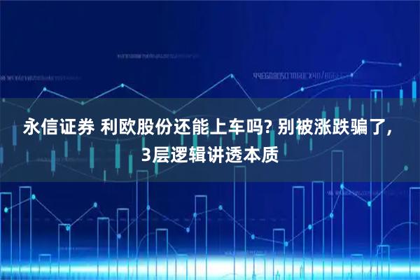 永信证券 利欧股份还能上车吗? 别被涨跌骗了, 3层逻辑讲透本质