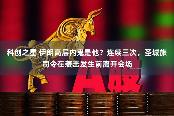 科创之星 伊朗高层内鬼是他？连续三次，圣城旅司令在袭击发生前离开会场