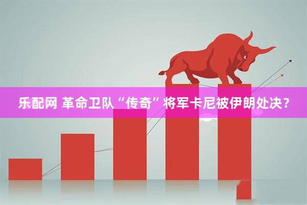 乐配网 革命卫队“传奇”将军卡尼被伊朗处决？