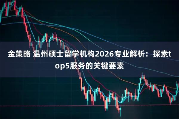 金策略 温州硕士留学机构2026专业解析：探索top5服务的关键要素