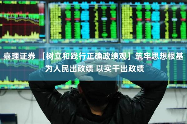 嘉理证券 【树立和践行正确政绩观】筑牢思想根基 为人民出政绩 以实干出政绩