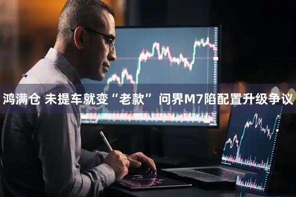 鸿满仓 未提车就变“老款” 问界M7陷配置升级争议