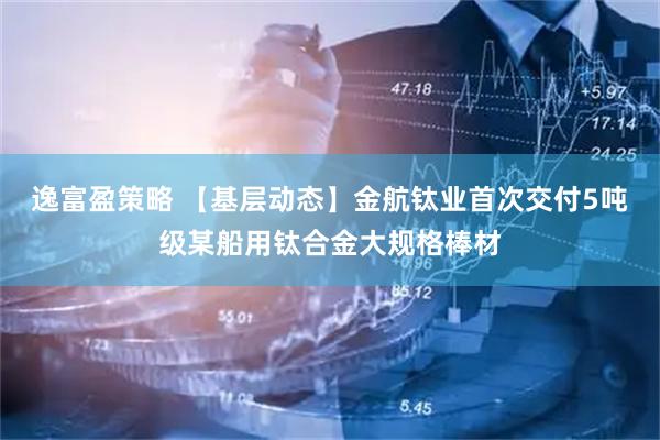 逸富盈策略 【基层动态】金航钛业首次交付5吨级某船用钛合金大规格棒材