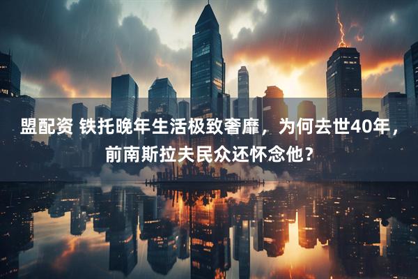 盟配资 铁托晚年生活极致奢靡，为何去世40年，前南斯拉夫民众还怀念他？
