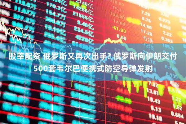 股莘配资 俄罗斯又再次出手? 俄罗斯向伊朗交付500套韦尔巴便携式防空导弹发射