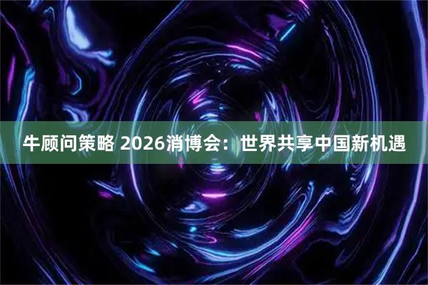 牛顾问策略 2026消博会：世界共享中国新机遇