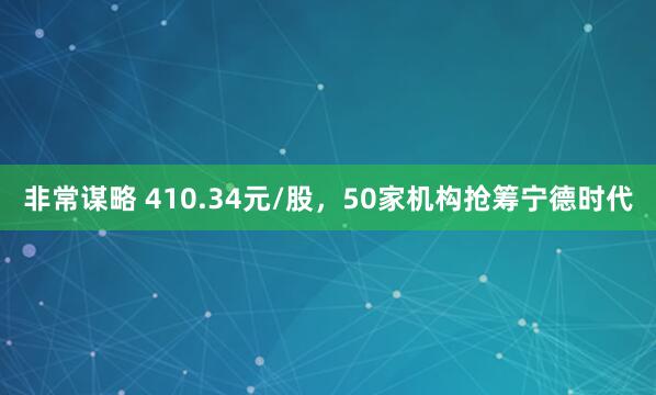非常谋略 410.34元/股，50家机构抢筹宁德时代