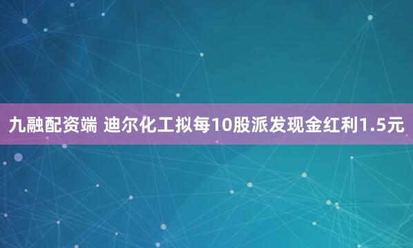 九融配资端 迪尔化工拟每10股派发现金红利1.5元