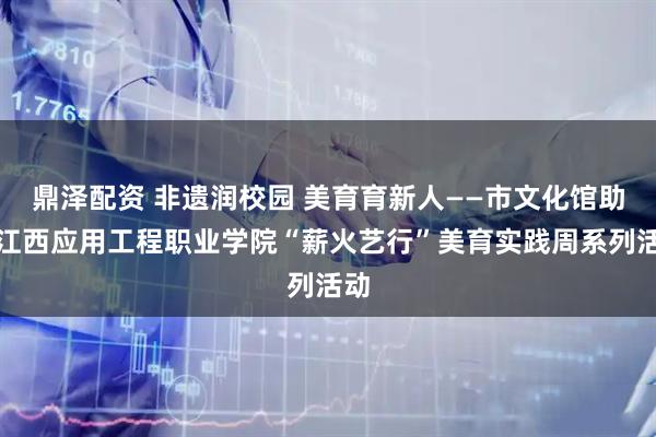 鼎泽配资 非遗润校园 美育育新人——市文化馆助力江西应用工程职业学院“薪火艺行”美育实践周系列活动