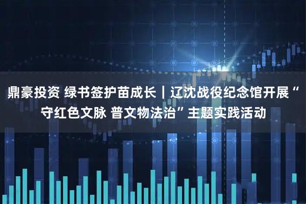 鼎豪投资 绿书签护苗成长｜辽沈战役纪念馆开展“守红色文脉 普文物法治”主题实践活动