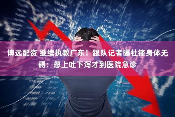 博远配资 继续执教广东！跟队记者曝杜锋身体无碍：忽上吐下泻才到医院急诊