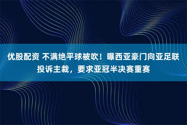 优股配资 不满绝平球被吹！曝西亚豪门向亚足联投诉主裁，要求亚冠半决赛重赛