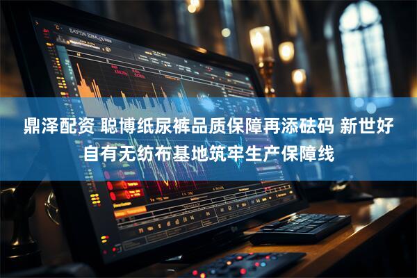 鼎泽配资 聪博纸尿裤品质保障再添砝码 新世好自有无纺布基地筑牢生产保障线