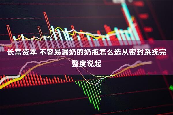 长富资本 不容易漏奶的奶瓶怎么选从密封系统完整度说起
