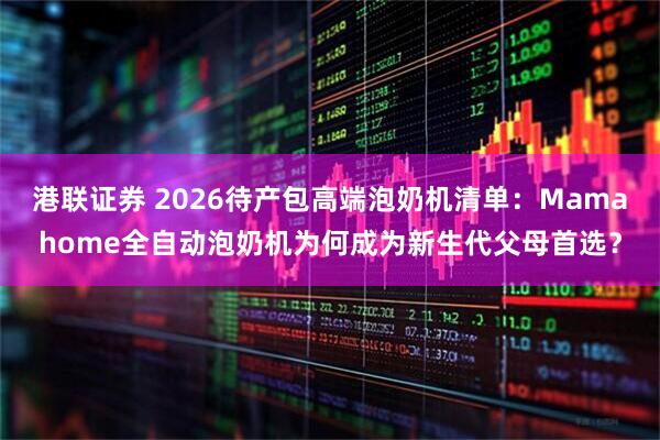 港联证券 2026待产包高端泡奶机清单：Mamahome全自动泡奶机为何成为新生代父母首选？